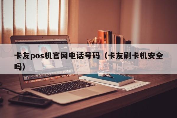 卡友pos机官网电话号码（卡友刷卡机安全吗）