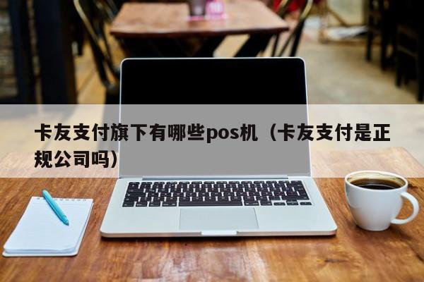 卡友支付旗下有哪些pos机（卡友支付是正规公司吗）