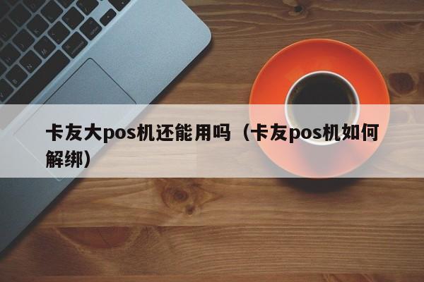 卡友大pos机还能用吗（卡友pos机如何解绑）